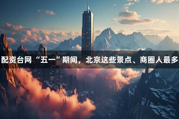 配资台网 “五一”期间，北京这些景点、商圈人最多