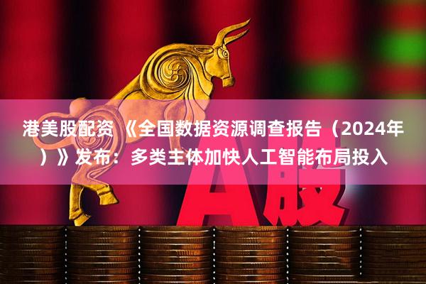 港美股配资 《全国数据资源调查报告（2024年）》发布：多类主体加快人工智能布局投入