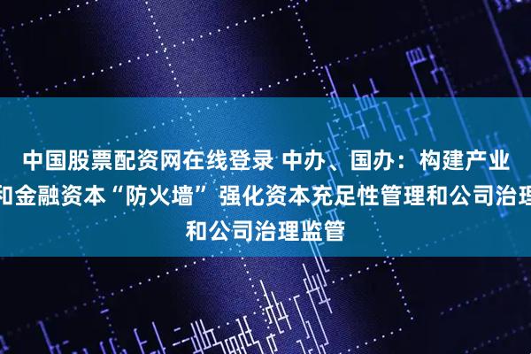 中国股票配资网在线登录 中办、国办：构建产业资本和金融资本“防火墙” 强化资本充足性管理和公司治理监管
