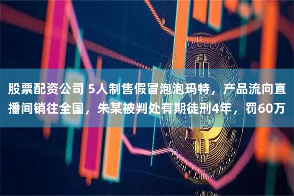 股票配资公司 5人制售假冒泡泡玛特，产品流向直播间销往全国，朱某被判处有期徒刑4年，罚60万