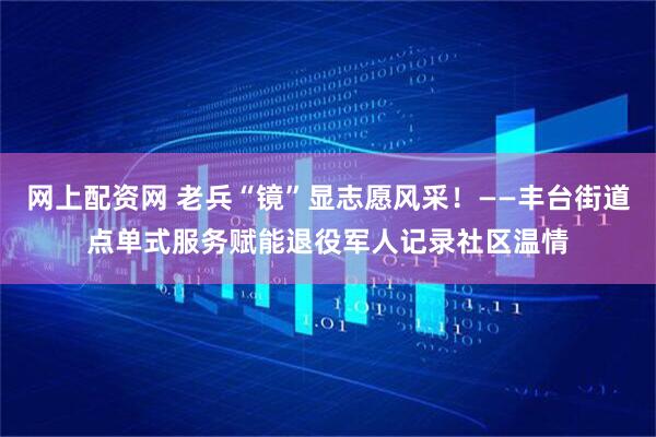网上配资网 老兵“镜”显志愿风采！——丰台街道点单式服务赋能退役军人记录社区温情
