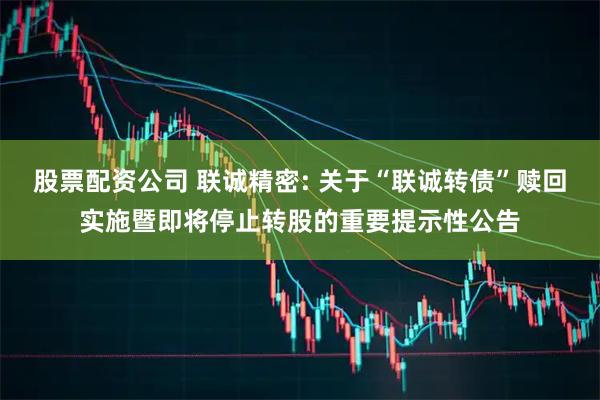 股票配资公司 联诚精密: 关于“联诚转债”赎回实施暨即将停止转股的重要提示性公告