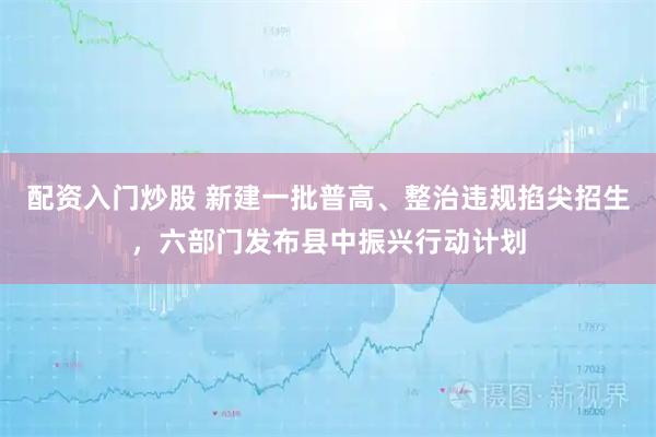 配资入门炒股 新建一批普高、整治违规掐尖招生，六部门发布县中振兴行动计划