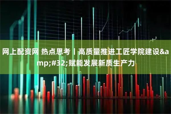 网上配资网 热点思考丨高质量推进工匠学院建设&#32;赋能发展新质生产力