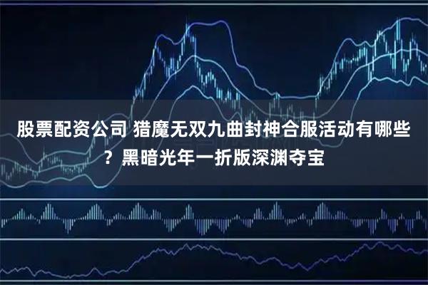 股票配资公司 猎魔无双九曲封神合服活动有哪些？黑暗光年一折版深渊夺宝