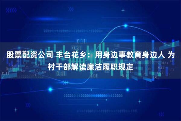 股票配资公司 丰台花乡：用身边事教育身边人 为村干部解读廉洁履职规定