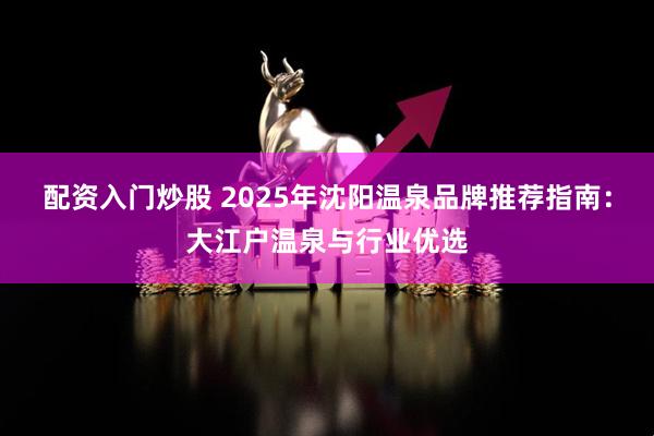 配资入门炒股 2025年沈阳温泉品牌推荐指南：大江户温泉与行业优选