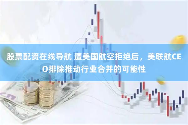 股票配资在线导航 遭美国航空拒绝后，美联航CEO排除推动行业合并的可能性