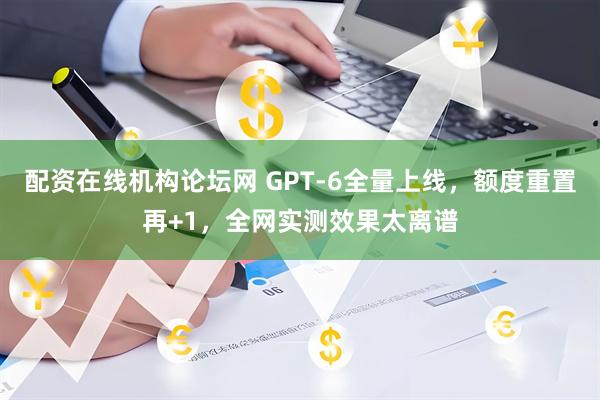 配资在线机构论坛网 GPT-6全量上线，额度重置再+1，全网实测效果太离谱